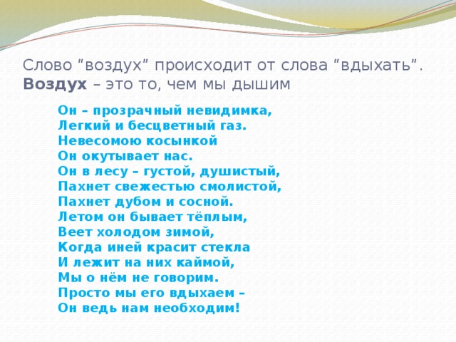 Слово “воздух” происходит от слова “вдыхать”.  Воздух  – это то, чем мы дышим Он – прозрачный невидимка, Легкий и бесцветный газ. Невесомою косынкой Он окутывает нас. Он в лесу – густой, душистый, Пахнет свежестью смолистой, Пахнет дубом и сосной. Летом он бывает тёплым, Веет холодом зимой, Когда иней красит стекла И лежит на них каймой, Мы о нём не говорим. Просто мы его вдыхаем – Он ведь нам необходим!