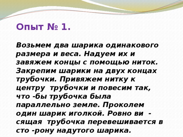 Опыт № 1. Возьмем два шарика одинакового размера и веса. Надуем их и завяжем концы с помощью ниток. Закрепим шарики на двух концах трубочки. Привяжем нитку к центру трубочки и повесим так, что -бы трубочка была параллельно земле. Проколем один шарик иголкой. Ровно ви - сящая трубочка перевешивается в сто -рону надутого шарика.