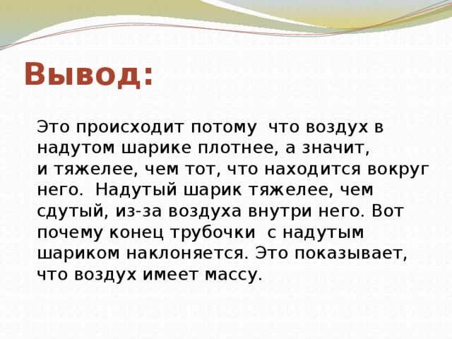 Вывод: Это происходит потому что воздух в надутом шарике плотнее, а значит, и тяжелее, чем тот, что находится вокруг него.  Надутый шарик тяжелее, чем сдутый, из-за воздуха внутри него. Вот почему конец трубочки с надутым шариком наклоняется. Это показывает, что воздух имеет массу.