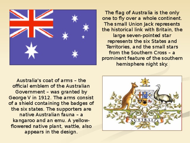 The flag of Australia is the only one to fly over a whole continent. The small Union Jack represents the historical link with Britain, the large seven-pointed star represents the six States and Territories, and the small stars from the Southern Cross – a prominent feature of the southern hemisphere night sky. Australia's coat of arms – the official emblem of the Australian Government – was granted by George V in 1912. The arms consist of a shield containing the badges of the six states. The supporters are native Australian fauna – a kangaroo and an emu. A yellow-flowered native plant, wattle, also appears in the design.