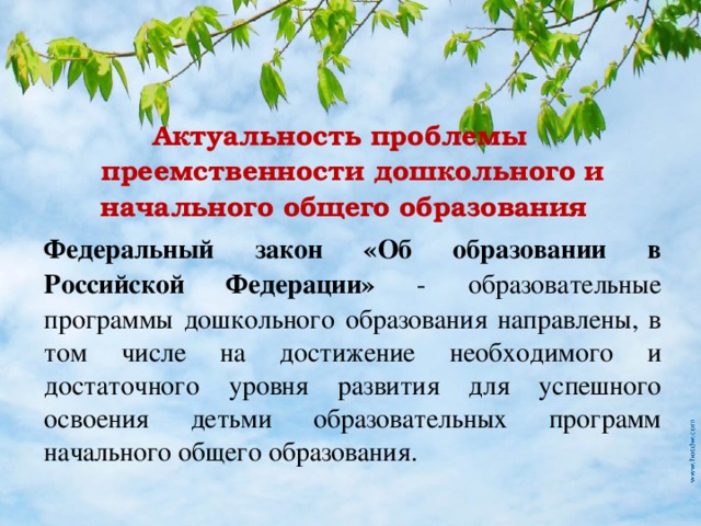 Актуальность проблемы преемственности дошкольного и начального общего образования  Федеральный закон «Об образовании в Российской Федерации» - образовательные программы дошкольного образования направлены, в том числе на достижение необходимого и достаточного уровня развития для успешного освоения детьми образовательных программ начального общего образования.