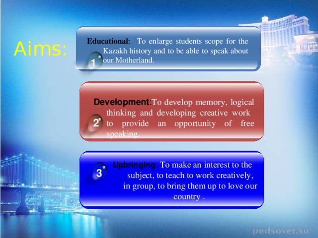 Educational :  To enlarge students scope for the Kazakh history and to be able to speak about our Motherland. Aims: 1  Development : To develop memory, logical thinking and developing creative work to provide an opportunity of free speaking . 2 Upbringing : To make an interest to the subject, to teach to work creatively, in group, to bring them up to love our country . 3