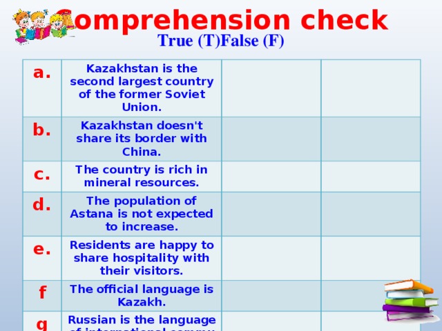 Comprehension check True (T)False (F) a. Kazakhstan is the second largest country of the former Soviet Union. b. Kazakhstan doesn't share its border with China. c. The country is rich in mineral resources. d. The population of Astana is not expected to increase. e. Residents are happy to share hospitality with their visitors. f The official language is Kazakh. g Russian is the language of international commu­nication.