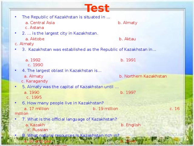 Test The Republic of Kazakhstan is situated in ...  a. Central Asia b. Almaty c. Astana 2. ... is the largest city in Kazakhstan.  a. Aktobe b. Aktau   c. Almaty 3. Kazakhstan was established as the Republic of Kazakhstan in...  a. 1992 b. 1991 c. 1990 4. The largest oblast in Kazakhstan is...  a. Almaty b. Northern Kazakhstan c. Karagandy 5. Almaty was the capital of Kazakhstan until ...  a. 1990 b. 1997 c. 1995 6. How many people live in Kazakhstan?  a. 17 million   b. 19 million c. 16 million 7. What is the official language of Kazakhstan?  a. Kazakh b. English c. Russian 8. What natural resources is Kazakhstan rich in?  a. oil and gas b. silver c. gold and uranium 9. Who is the head of Kazakhstan?  a. the Queen b. President c. the Prince 10. Which month is the day of Independence celebrated in  a. May b. March c. December