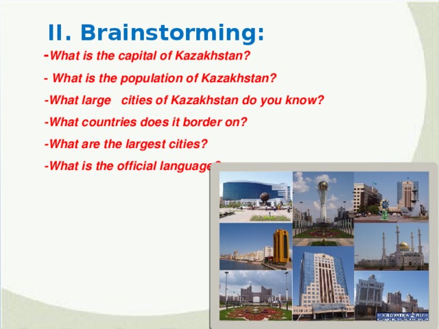 II. Brainstorming: - What is the capital of Kazakhstan? - What is the population of Kazakhstan? -What large cities of Kazakhstan do you know?  -What countries does it border on? -What are the largest cities? -What is the official language?