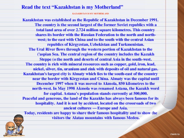 Read the text “Kazakhstan is my Motherland”  KAZAKHSTAN IS MY MOTHERLAND  Kazakhstan was established as the Republic of Kazakhstan in December 1991. The country is the second largest of the former Soviet republics with a total land area of over 2.724 million square kilometres. This country shares its border with the Russian Federation to the north and north-west; to the east with China and to the south with the central Asian republics of Kirgyzstan, Uzbekistan and Turkmenistan. The Ural River flows through the western portion of Kazakhstan to the ('aspian Sea. The central region of the country includes the Kazakh Steppe (o the north and deserts of central Asia in the south-west. The country is rich with mineral resources such as copper, gold, iron, lead, nickel, silver, tin, uranium and zink with deposits of oil and natural gas. Kazakhstan's largest city is Almaty which lies to the south-east of the country near the border with Kirgyzstan and China. Almaty was the capital until December 1997 when it was moved to Akmola, 850 kilometres to the north-west. In May 1998 Akmola was renamed Astana, the Kazakh word for capital. Astana's population stands currently at 500,000. Peaceful and generous, the land of the Kazakhs has always been famous for its hospitality. And it is not by accident, located on the crossroads of two ancient cultures — Europe and Asia. Today, residents are happy to share their famous hospitality and to show (he visitors the Alatau mountains with famous Medeu.