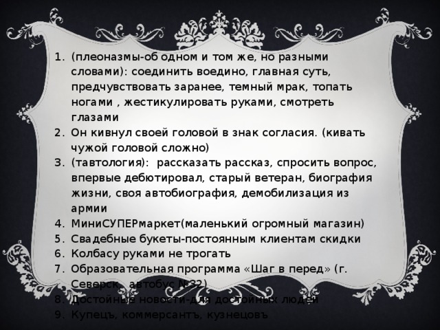 (плеоназмы-об одном и том же, но разными словами): соединить воедино, главная суть, предчувствовать заранее, темный мрак, топать ногами , жестикулировать руками, смотреть глазами Он кивнул своей головой в знак согласия. (кивать чужой головой сложно) (тавтология): рассказать рассказ, спросить вопрос, впервые дебютировал, старый ветеран, биография жизни, своя автобиография, демобилизация из армии МиниСУПЕРмаркет(маленький огромный магазин) Свадебные букеты-постоянным клиентам скидки Колбасу руками не трогать Образовательная программа «Шаг в перед» (г. Северск, автобус №32) Достойные новости-для достойных людей Купецъ, коммерсантъ, кузнецовъ