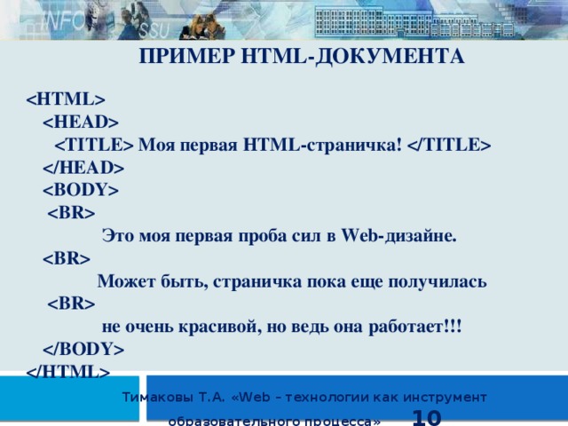ПРИМЕР HTML-ДОКУМЕНТА       Моя первая HTML-страничка!          Это моя первая проба сил в Web-дизайне.    Может быть, страничка пока еще получилась     не очень красивой, но ведь она работает!!!    Тимаковы Т.А. «Web – технологии как инструмент образовательного процесса» 10