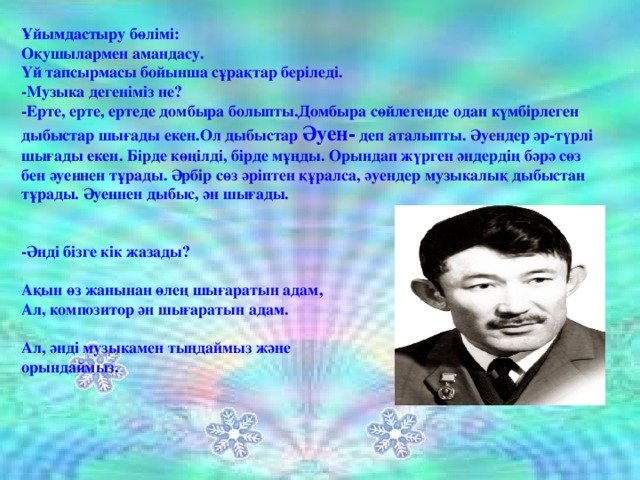 Ұйымдастыру бөлімі: Оқушылармен амандасу. Үй тапсырмасы бойынша сұрақтар беріледі. -Музыка дегеніміз не? -Ерте, ерте, ертеде домбыра болыпты.Домбыра сөйлегенде одан күмбірлеген дыбыстар шығады екен.Ол дыбыстар Әуен- деп аталыпты. Әуендер әр-түрлі шығады екен. Бірде көңілді, бірде мұңды. Орындап жүрген әндердің бәрә сөз бен әуеннен тұрады. Әрбір сөз әріптен құралса, әуендер музыкалық дыбыстан тұрады. Әуеннен дыбыс, ән шығады.   -Әнді бізге кік жазады?  Ақын өз жанынан өлең шығаратын адам, Ал, композитор ән шығаратын адам.  Ал, әнді музыкамен тыңдаймыз және орындаймыз.