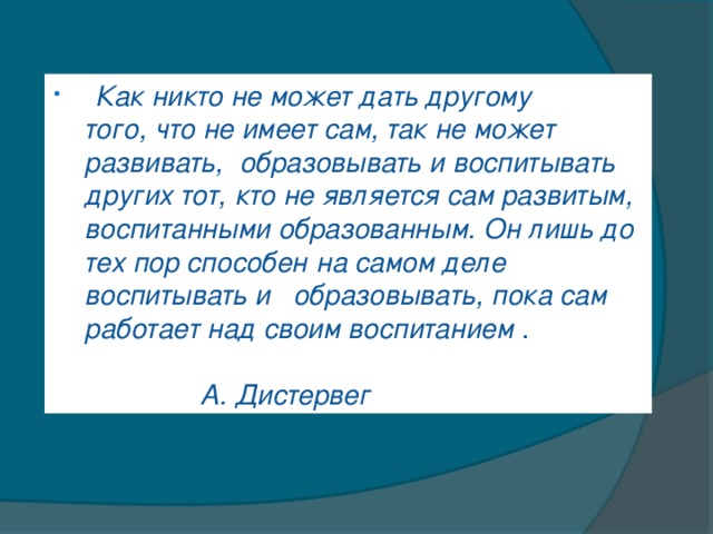 Как никто не может дать другому того,   что не имеет сам, так не может развивать,   образовывать и воспитывать других тот,   кто не является сам развитым, воспитанными образованным. Он лишь до тех пор способен   на самом деле воспитывать и образовывать,   пока сам работает над своим воспитанием  .  А. Дистервег  