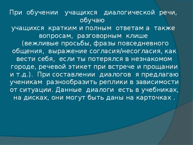 При  обучении   учащихся   диалогической  речи,  обучаю   учащихся  кратким и полным  ответам а  также  вопросам,  разговорным  клише   (вежливые просьбы, фразы повседневного общения,  выражение согласия/несогласия, как вести себя,  если ты потерялся в незнакомом городе, речевой этикет при встрече и прощании и т.д.).  При составлении  диалогов  я предлагаю ученикам  разнообразить реплики в зависимости от ситуации. Данные  диалоги  есть в учебниках, на дисках, они могут быть даны на карточках .