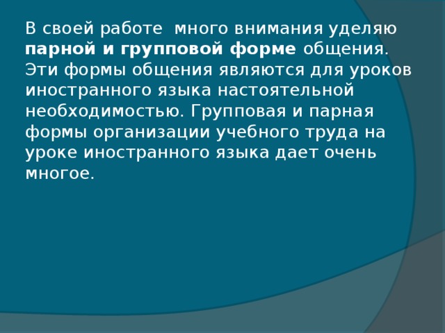 В своей работе  много внимания уделяю парной и групповой форме общения.  Эти формы общения являются для уроков иностранного языка настоятельной необходимостью. Групповая и парная формы организации учебного труда на уроке иностранного языка дает очень многое.