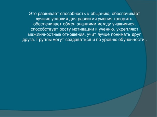 Это развивает способность к общению, обеспечивает лучшие условия для развития умения говорить, обеспечивает обмен знаниями между учащимися, способствует росту мотивации к учению, укрепляют межличностные отношения, учит лучше понимать друг друга. Группы могут создаваться и по уровню обученности .