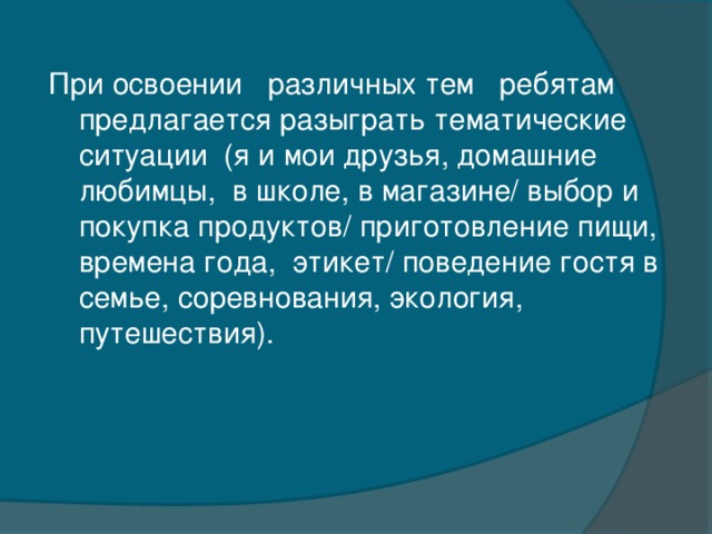 При освоении   различных тем   ребятам предлагается разыграть тематические  ситуации  (я и мои друзья, домашние любимцы,  в школе, в магазине/ выбор и покупка продуктов/ приготовление пищи, времена года,  этикет/ поведение гостя в семье, соревнования, экология, путешествия).