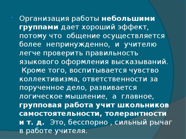 Организация работы небольшими группами дает хороший эффект, потому что  общение осуществляется более  непринужденно,  и  учителю  легче проверить правильность языкового оформления высказываний.  Кроме того, воспитывается чувство коллективизма, ответственности за порученное дело, развивается логическое мышление,  а  главное,  групповая работа учит школьников самостоятельности, толерантности и т. д. Это, бесспорно , сильный рычаг в работе учителя.