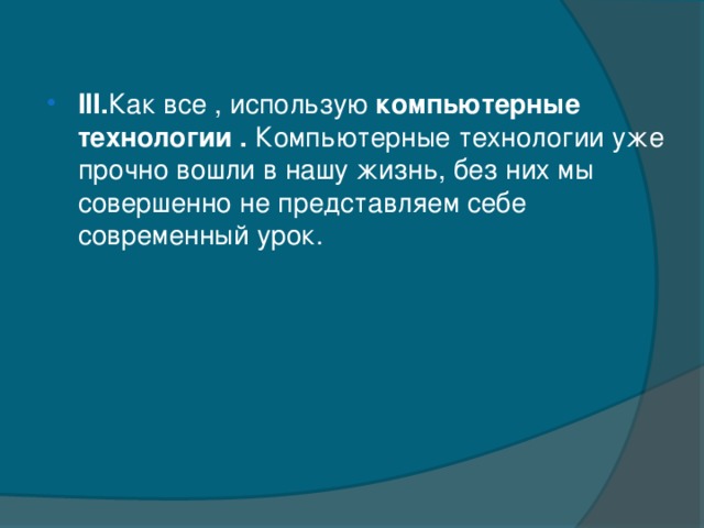 III. Как все , использую компьютерные технологии . Компьютерные технологии уже прочно вошли в нашу жизнь, без них мы совершенно не представляем себе современный урок.