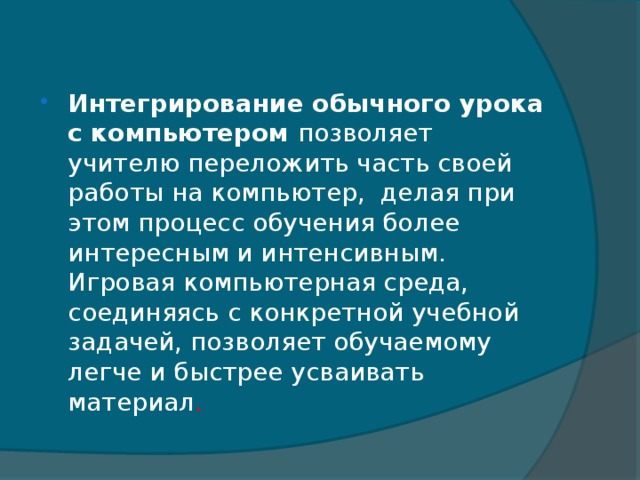 Интегрирование обычного урока с компьютером позволяет учителю переложить часть своей работы на компьютер,  делая при этом процесс обучения более интересным и интенсивным.   Игровая компьютерная среда, соединяясь с конкретной учебной задачей, позволяет обучаемому легче и быстрее усваивать материал .