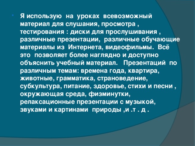 Я использую  на  уроках  всевозможный материал для слушания, просмотра , тестирования : диски для прослушивания , различные презентации,  различные обучающие  материалы из  Интернета, видеофильмы.  Всё это  позволяет более наглядно и доступно  объяснить учебный материал.  Презентаций по различным темам: времена года, квартира, животные, грамматика, страноведение,  субкультура, питание, здоровье, стихи и песни , окружающая среда, физминутки, релаксационные презентации с музыкой, звуками и картинами природы ,и .т . д .