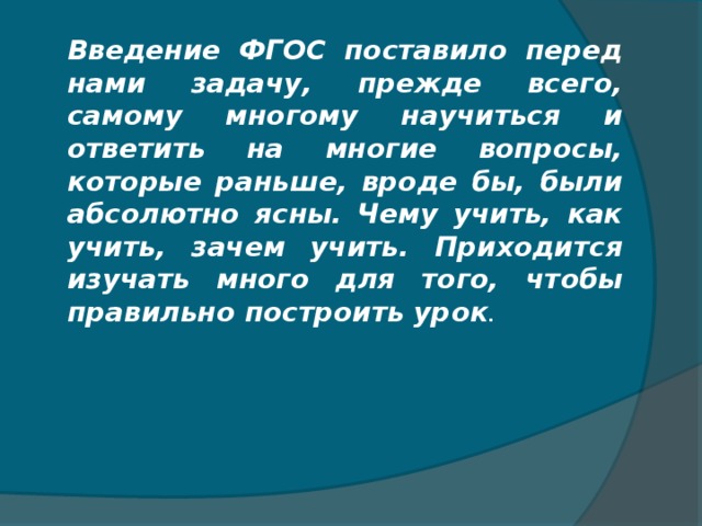 Введение ФГОС поставило перед нами задачу, прежде всего, самому многому научиться и ответить на многие вопросы, которые раньше, вроде бы, были абсолютно ясны. Чему учить, как учить, зачем учить. Приходится изучать много для того, чтобы правильно построить урок .