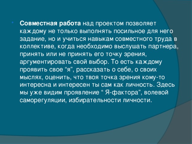 Совместная работа над проектом позволяет каждому не только выполнять посильное для него задание, но и учиться навыкам совместного труда в коллективе, когда необходимо выслушать партнера, принять или не принять его точку зрения, аргументировать свой выбор. То есть каждому проявить свое “я”, рассказать о себе, о своих мыслях, оценить, что твоя точка зрения кому-то интересна и интересен ты сам как личность. Здесь мы уже видим проявление “ Я-фактора”, волевой саморегуляции, избирательности личности.