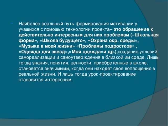 Наиболее реальный путь формирования мотивации у учащихся с помощью технологии проекта– это обращение к действительно интересным для них проблемам («Школьная форма», «Школа будущего», «Охрана окр. среды», «Музыка в моей жизни» «Проблемы подростков» , «Одежда для звезд»,»Моя одежда»и др.), создание условий самореализации и самоутверждения в близкой им среде. Лишь тогда знания, понятия, ценности, приобретенные в школе, становятся значимыми, когда они находят свое воплощение в реальной жизни. И лишь тогда урок-проектирование становится интересным.