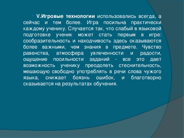 V.Игровые технологии использовались всегда, а сейчас и тем более. Игра посильна практически каждому ученику. Случается так, что слабый в языковой подготовке ученик может стать первым в игре: сообразительность и находчивость здесь оказываются более важными, чем знания в предмете. Чувство равенства, атмосфера увлеченности и радости, ощущение посильности заданий - все это дает возможность ученику преодолеть стеснительность, мешающую свободно употреблять в речи слова чужого языка, снижает боязнь ошибок, и благотворно сказывается на результатах обучения.