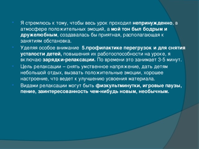 Я стремлюсь к тому, чтобы весь урок проходил непринужденно , в атмосфере положительных эмоций, а мой тон был бодрым и дружелюбным , создавалась бы приятная, располагающая к занятиям обстановка. Уделяя особое внимание  5.профилактике перегрузок и для снятия усталости детей, повышения их работоспособности на уроке, я включаю зарядки-релаксации. По времени это занимает 3-5 минут. Цель релаксации – снять умственное напряжение, дать детям небольшой отдых, вызвать положительные эмоции, хорошее настроение, что ведет к улучшению усвоения материала. Видами релаксации могут быть физкультминутки, игровые паузы, пение, заинтересованность чем-нибудь новым, необычным.