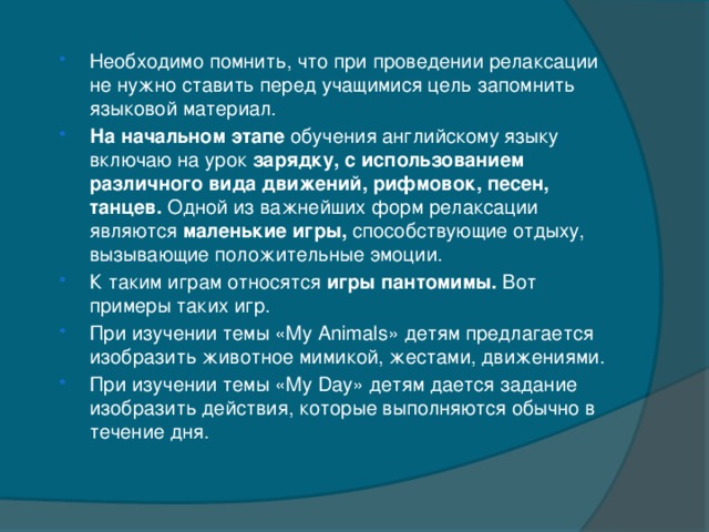 Необходимо помнить, что при проведении релаксации не нужно ставить перед учащимися цель запомнить языковой материал. На начальном этапе обучения английскому языку включаю на урок зарядку, с использованием различного вида движений, рифмовок, песен, танцев. Одной из важнейших форм релаксации являются маленькие игры, способствующие отдыху, вызывающие положительные эмоции. К таким играм относятся  игры пантомимы.  Вот примеры таких игр. При изучении темы «My Animals» детям предлагается изобразить животное мимикой, жестами, движениями. При изучении темы «My Day» детям дается задание изобразить действия, которые выполняются обычно в течение дня.