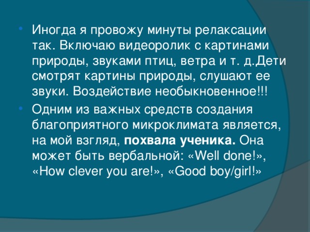 Иногда я провожу минуты релаксации так. Включаю видеоролик с картинами природы, звуками птиц, ветра и т. д.Дети смотрят картины природы, слушают ее звуки. Воздействие необыкновенное!!! Одним из важных средств создания благоприятного микроклимата является, на мой взгляд, похвала ученика. Она может быть вербальной: «Well done!», «How clever you are!», «Good boy/girl!»