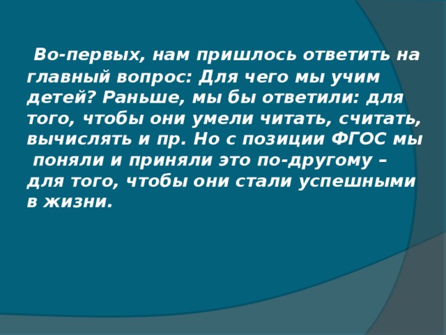 Во-первых, нам пришлось ответить на главный вопрос: Для чего мы учим детей? Раньше, мы бы ответили: для того, чтобы они умели читать, считать, вычислять и пр. Но с позиции ФГОС мы поняли и приняли это по-другому – для того, чтобы они стали успешными в жизни.