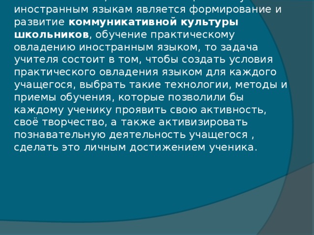 И если помнить, что основной целью обучения иностранным языкам является формирование и развитие коммуникативной культуры школьников , обучение практическому овладению иностранным языком, то задача учителя состоит в том, чтобы создать условия практического овладения языком для каждого учащегося, выбрать такие технологии, методы и приемы обучения, которые позволили бы каждому ученику проявить свою активность, своё творчество, а также активизировать познавательную деятельность учащегося , сделать это личным достижением ученика.