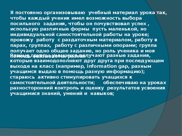 Я постоянно организовываю  учебный материал урока так, чтобы каждый ученик имел возможность выбора посильного задания, чтобы он почувствовал успех , использую различные формы  пусть маленькой, но индивидуальной самостоятельной работы на уроке; провожу  работу  с раздаточным материалом, работу в парах, группах,  работу с различными опорами; группа  получает одно общее задание, но роль ученика и моя помощь оказывается разная .   Разные группы учащихся получают разные задания, которые взаимодополняют друг друга при последующем выходе на класс (например, information gap, разным учащимся выдаю в помощь разную информацию);  стараюсь  активно стимулировать учащихся к самостоятельной деятельности;  обеспечиваю на уроках разносторонний контроль и оценку  результатов усвоения учащимися знаний, умений и  навыков;