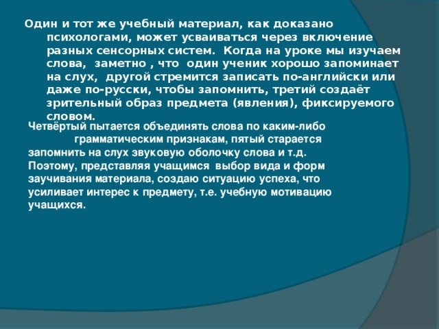 Один и тот же учебный материал, как доказано психологами, может усваиваться через включение разных сенсорных систем.  Когда на уроке мы изучаем слова, заметно , что один ученик хорошо запоминает на слух,  другой стремится записать по-английски или даже по-русски, чтобы запомнить, третий создаёт зрительный образ предмета (явления), фиксируемого словом.   Четвёртый пытается объединять слова по каким-либо грамматическим признакам, пятый старается запомнить на слух звуковую оболочку слова и т.д.  Поэтому, представляя учащимся  выбор вида и форм заучивания материала, создаю ситуацию успеха, что усиливает интерес к предмету, т.е. учебную мотивацию учащихся.