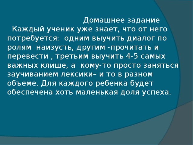 Домашнее задание  Каждый ученик уже знает, что от него потребуется: одним выучить диалог по ролям наизусть, другим -прочитать и перевести , третьим выучить 4-5 самых важных клише, а кому-то просто заняться заучиванием лексики– и то в разном объеме. Для каждого ребенка будет обеспечена хоть маленькая доля успеха.