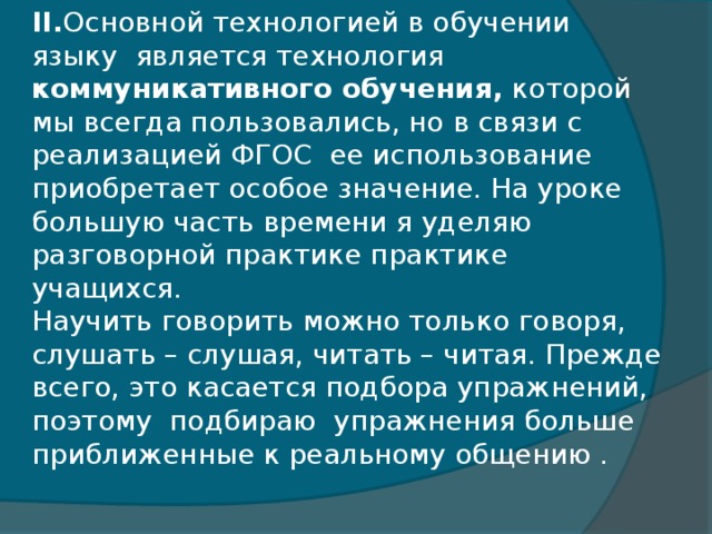 II. Основной технологией в обучении языку является технология коммуникативного обучения, которой мы всегда пользовались, но в связи с реализацией ФГОС ее использование приобретает особое значение. На уроке большую часть времени я уделяю разговорной практике практике учащихся.  Научить говорить можно только говоря, слушать – слушая, читать – читая. Прежде всего, это касается подбора упражнений, поэтому  подбираю  упражнения больше приближенные к реальному общению .