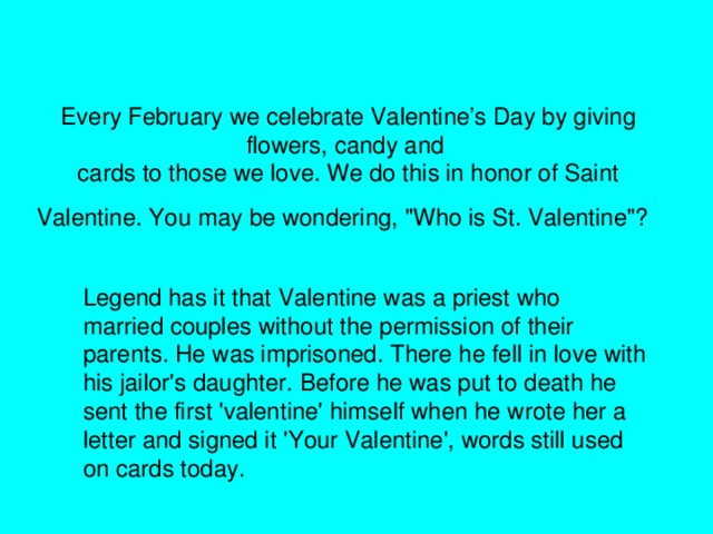Every February we celebrate Valentine’s Day by giving flowers, candy and  cards to those we love. We do this in honor of Saint Valentine. You may be wondering, 