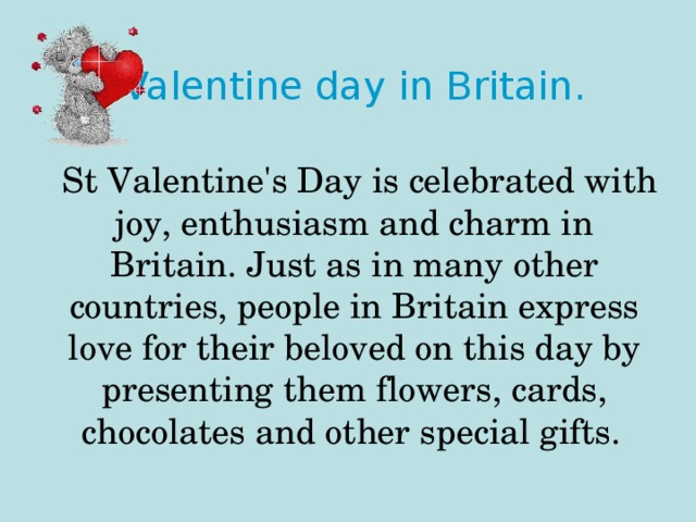 Valentine day in Britain.    St Valentine's Day is celebrated with joy, enthusiasm and charm in Britain. Just as in many other countries, people in Britain express love for their beloved on this day by presenting them flowers, cards, chocolates and other special gifts.