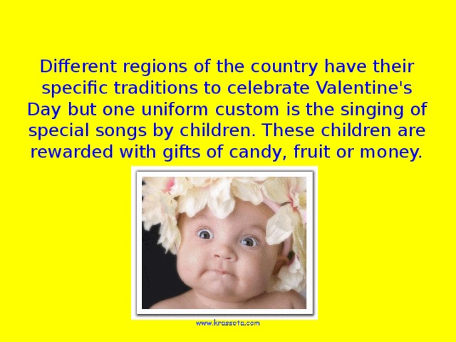 Different regions of the country have their specific traditions to celebrate Valentine's Day but one uniform custom is the singing of special songs by children. These children are rewarded with gifts of candy, fruit or money.