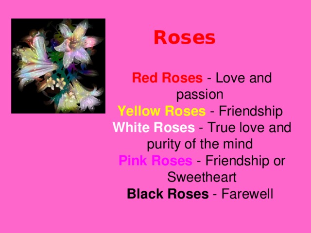 Roses   Red Roses  - Love and passion  Yellow Roses - Friendship  White Roses - True love and purity of the mind  Pink Roses  - Friendship or Sweetheart  Black Roses - Farewell