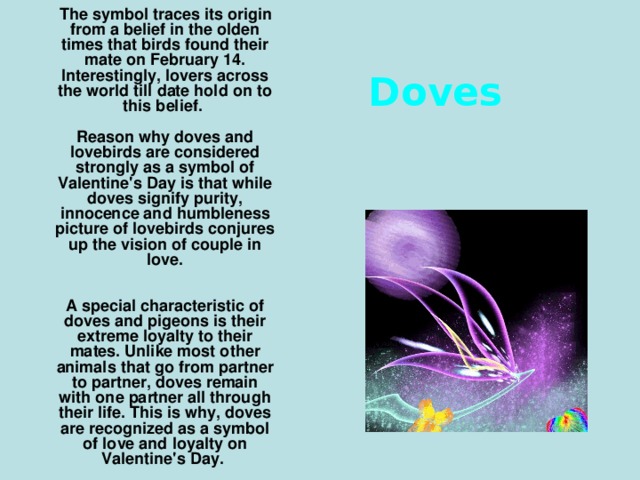 The symbol traces its origin from a belief in the olden times that birds found their mate on February 14. Interestingly, lovers across the world till date hold on to this belief.   Reason why doves and lovebirds are considered strongly as a symbol of Valentine's Day is that while doves signify purity, innocence and humbleness picture of lovebirds conjures up the vision of couple in love.    A special characteristic of doves and pigeons is their extreme loyalty to their mates. Unlike most other animals that go from partner to partner, doves remain with one partner all through their life. This is why, doves are recognized as a symbol of love and loyalty on Valentine's Day.     Doves