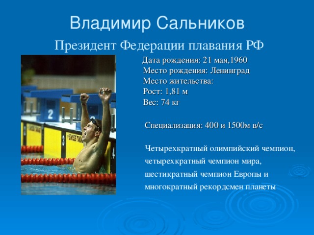 Владимир Сальников   Президент Федерации плавания РФ  Дата рождения: 21 мая,1960  Место рождения: Ленинград   Место жительства:   Рост: 1,81 м  Вес: 74 кг    Специализация: 400 и 1500м в/с    Четырехкратный олимпийский чемпион,  четырехкратный чемпион мира,  шестикратный чемпион Европы и  многократный рекордсмен планеты