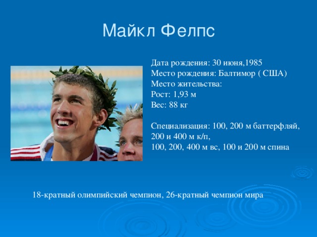 Майкл Фелпс Дата рождения: 30 июня,1985   Место рождения: Балтимор ( США)   Место жительства:   Рост: 1,93 м   Вес: 88 кг    Специализация: 100, 200 м баттерфляй, 200 и 400 м к/п, 100, 200, 400 м вс, 100 и 200 м спина  18-кратный олимпийский чемпион, 26-кратный чемпион мира