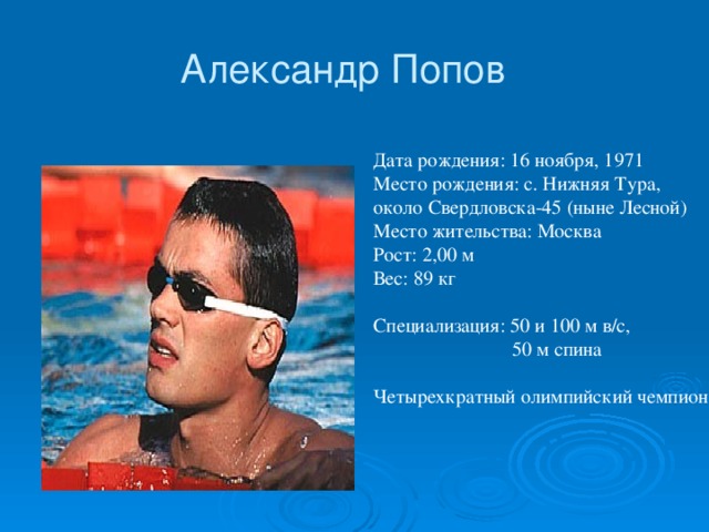 Александр Попов   Дата рождения: 16 ноября, 1971  Место рождения: с. Нижняя Тура, около Свердловска-45 (ныне Лесной)   Место жительства: Москва  Рост: 2,00 м   Вес: 89 кг    Специализация: 50 и 100 м в/с,  50 м спина  Четырехкратный олимпийский чемпион