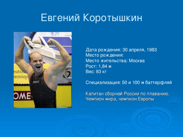 Евгений Коротышкин Дата рождения: 30 апреля, 1983  Место рождения:   Место жительства: Москва  Рост: 1,84 м  Вес: 83 кг    Специализация: 50 и 100 м баттерфляй Капитан сборной России по плаванию. Чемпион мира, чемпион Европы