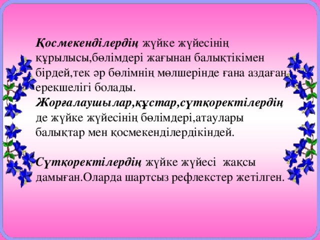 Қосмекенділердің жүйке жүйесінің құрылысы,бөлімдері жағынан балықтікімен бірдей,тек әр бөлімнің мөлшерінде ғана аздаған ерекшелігі болады. Жорғалаушылар,құстар,сүтқоректілердің  де жүйке жүйесінің бөлімдері,атаулары балықтар мен қосмекенділердікіндей. Сүтқоректілердің жүйке жүйесі жақсы дамыған.Оларда шартсыз рефлекстер жетілген.