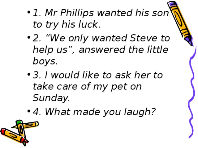 1. Mr Phillips wanted his son to try his luck. 2. “We only wanted Steve to help us”, answered the little boys. 3. I would like to ask her to take care of my pet on Sunday. 4. What made you laugh?
