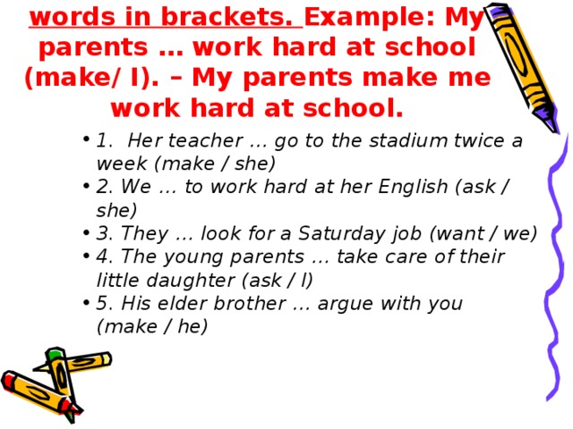 4) Make up sentences. Use the words in brackets. Example: My parents … work hard at school (make/ I). – My parents make me work hard at school.