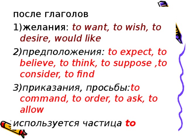 после глаголов 1)желания: to want, to wish, to desire, would like 2)предположения: to expect, to believe, to think, to suppose ,to consider, to find 3)приказания, просьбы: to command, to order, to ask, to allow используется частица to