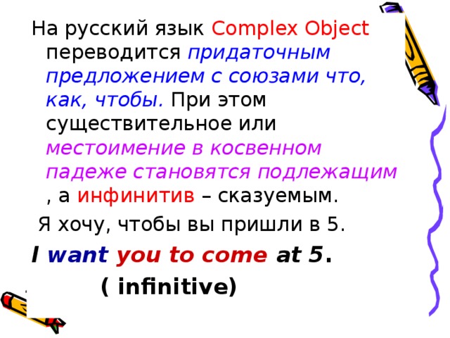 На русский язык Complex Object переводится придаточным предложением с союзами что, как, чтобы. При этом существительное или местоимение в косвенном падеже становятся подлежащим , а инфинитив – сказуемым.  Я хочу, чтобы вы пришли в 5. I want you to come at 5 .  ( infinitive)