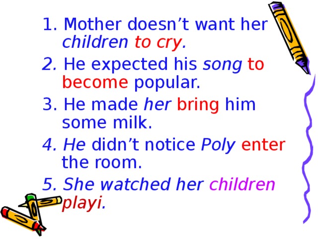 1. Mother doesn’t want her children  to cry . 2. He expected his song  to become popular. 3. He made her  bring him some milk.  4. He didn’t notice Poly enter the room. 5. She watched her children playi .